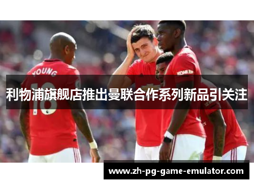 利物浦旗舰店推出曼联合作系列新品引关注 利物浦旗舰店推出曼联合作系列新品引关注